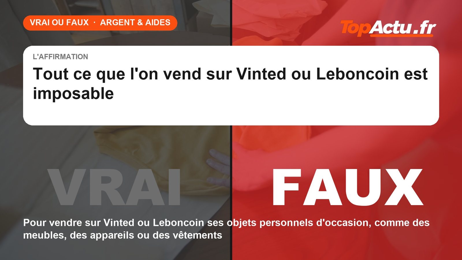 Vrai ou faux : tout ce que l'on vend sur Vinted ou Leboncoin est imposable : FAUX (pour vendre sur Vinted ou Leboncoin ses objets personnels d'occasion, comme des meubles, des appareils ou des vêtements)